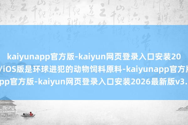 kaiyunapp官方版-kaiyun网页登录入口安装2026最新版v3.5.28 安卓/iOS版是环球进犯的动物饲料原料-kaiyunapp官方版-kaiyun网页登录入口安装2026最新版v3.5.28 安卓/iOS版