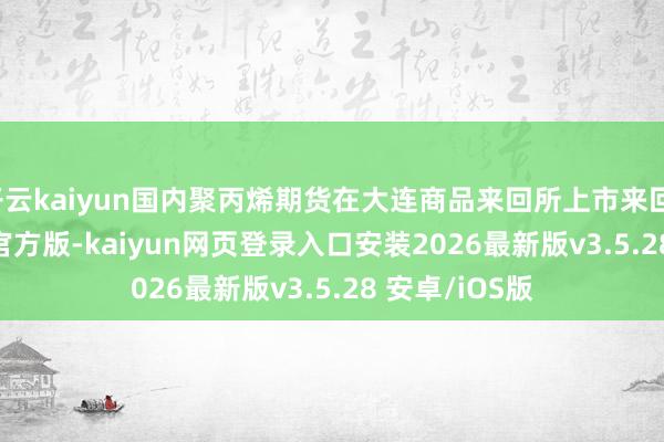 开云kaiyun国内聚丙烯期货在大连商品来回所上市来回-kaiyunapp官方版-kaiyun网页登录入口安装2026最新版v3.5.28 安卓/iOS版
