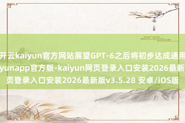 开云kaiyun官方网站展望GPT-6之后将初步达成通用东说念主工智能-kaiyunapp官方版-kaiyun网页登录入口安装2026最新版v3.5.28 安卓/iOS版
