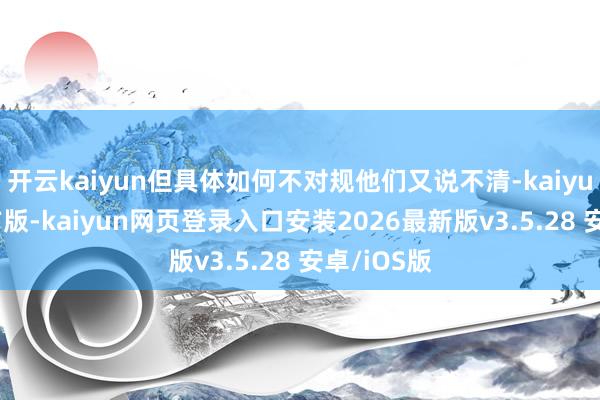 开云kaiyun但具体如何不对规他们又说不清-kaiyunapp官方版-kaiyun网页登录入口安装2026最新版v3.5.28 安卓/iOS版