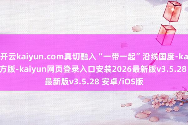开云kaiyun.com真切融入“一带一起”沿线国度-kaiyunapp官方版-kaiyun网页登录入口安装2026最新版v3.5.28 安卓/iOS版