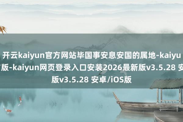 开云kaiyun官方网站毕国事安息安国的属地-kaiyunapp官方版-kaiyun网页登录入口安装2026最新版v3.5.28 安卓/iOS版