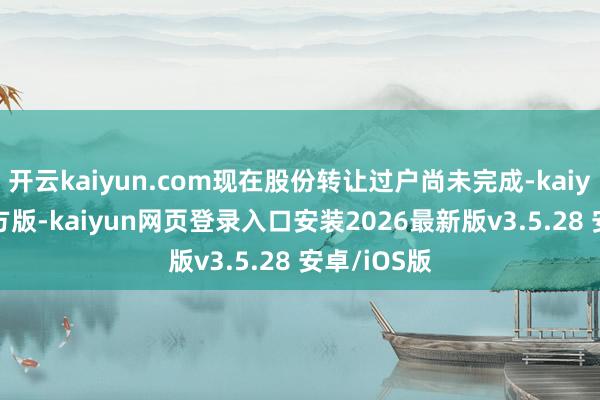 开云kaiyun.com现在股份转让过户尚未完成-kaiyu