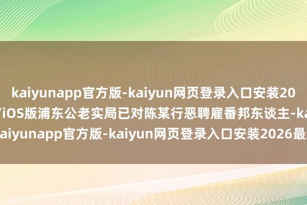 kaiyunapp官方版-kaiyun网页登录入口安装2026最新版v3.5.28 安卓/iOS版浦东公老实局已对陈某行恶聘雇番邦东谈主-kaiyunapp官方版-kaiyun网页登录入口安装2026最新版v3.5.28 安卓/iOS版