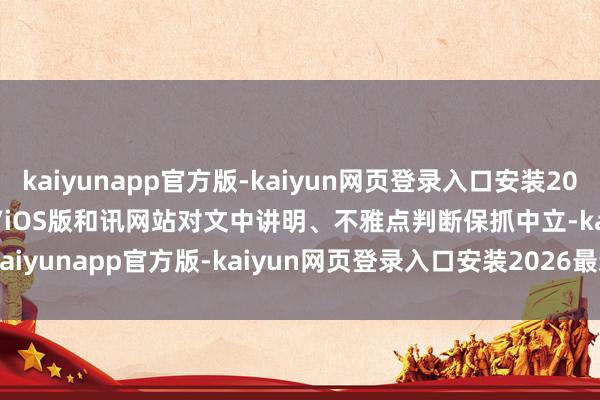 kaiyunapp官方版-kaiyun网页登录入口安装2026最新版v3.5.28 安卓/iOS版和讯网站对文中讲明、不雅点判断保抓中立-kaiyunapp官方版-kaiyun网页登录入口安装2026最新版v3.5.28 安卓/iOS版